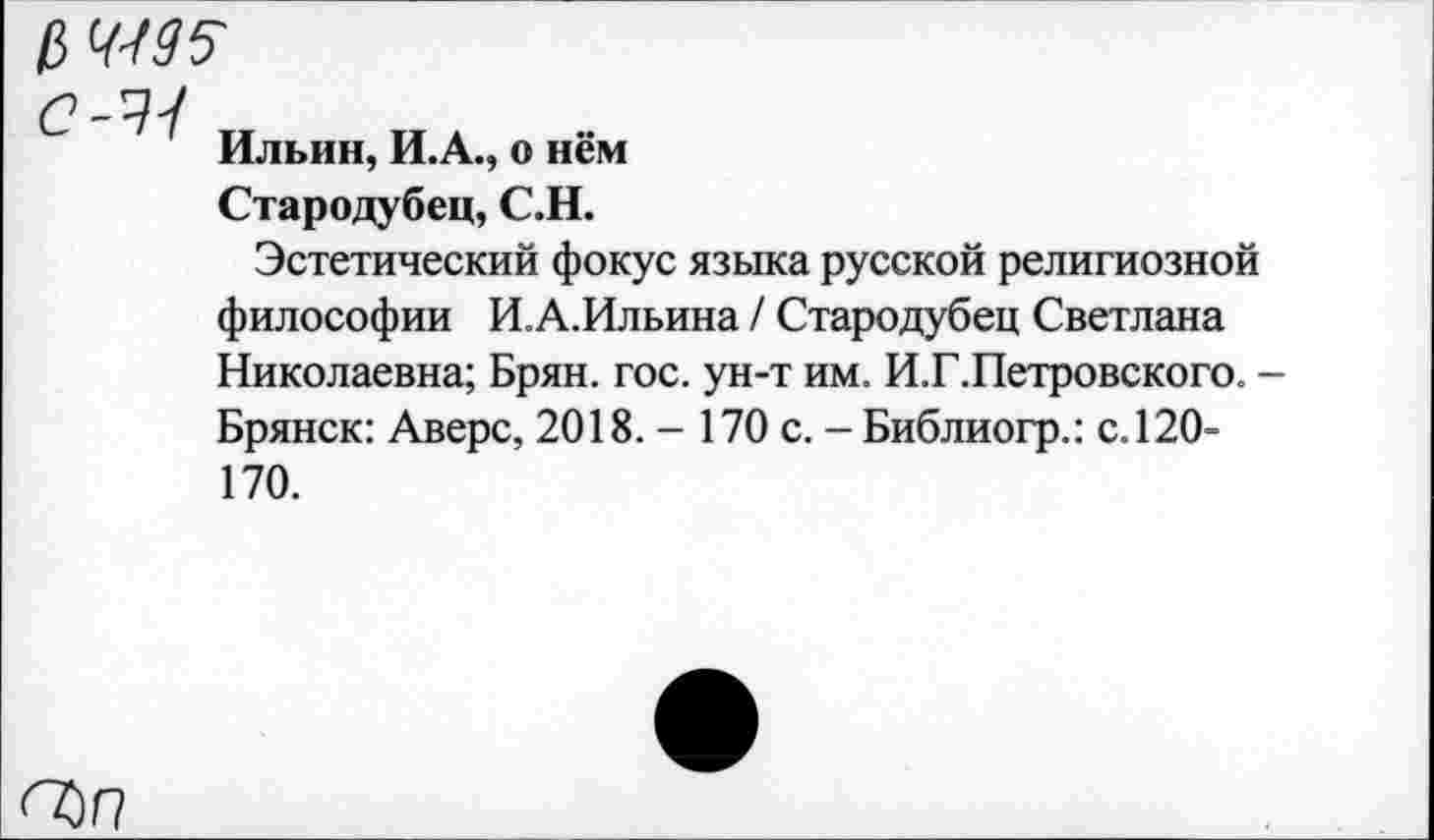 ﻿С-'Л
Ильин, И.А., о нём
Стародубец, С.Н.
Эстетический фокус языка русской религиозной философии И.А.Ильина / Стародубец Светлана Николаевна; Брян. гос. ун-т им. И.Г.Петровского. -Брянск: Аверс, 2018. - 170 с. - Библиогр.: с.120-170.
